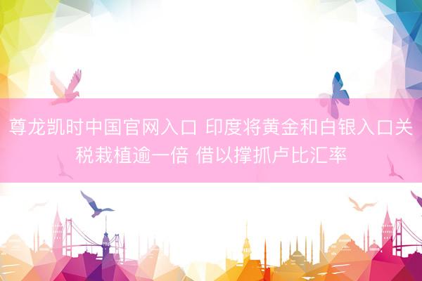尊龙凯时中国官网入口 印度将黄金和白银入口关税栽植逾一倍 借以撑抓卢比汇率