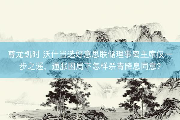 尊龙凯时 沃什当选好意思联储理事离主席仅一步之遥，通胀困局下怎样杀青降息同意？
