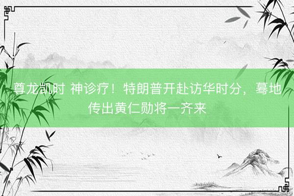 尊龙凯时 神诊疗！特朗普开赴访华时分，蓦地传出黄仁勋将一齐来
