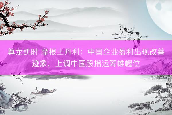 尊龙凯时 摩根士丹利：中国企业盈利出现改善迹象，上调中国股指运筹帷幄位
