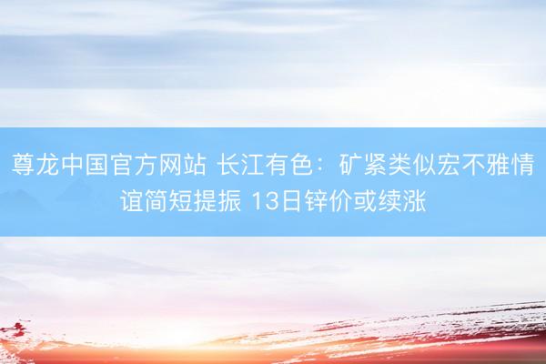 尊龙中国官方网站 长江有色:矿紧类似宏不雅情谊简短提振 13日锌价或续涨
