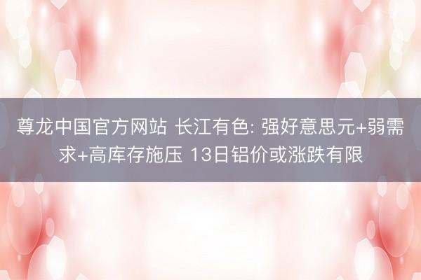 尊龙中国官方网站 长江有色: 强好意思元+弱需求+高库存施压 13日铝价或涨跌有限