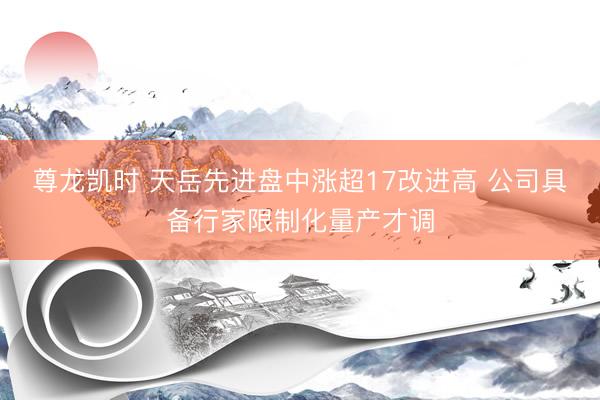 尊龙凯时 天岳先进盘中涨超17改进高 公司具备行家限制化量产才调