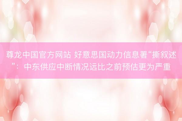 尊龙中国官方网站 好意思国动力信息署“撕叙述”：中东供应中断情况远比之前预估更为严重