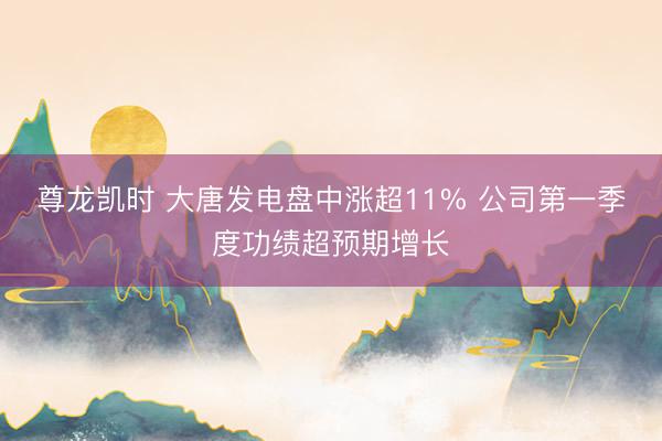 尊龙凯时 大唐发电盘中涨超11% 公司第一季度功绩超预期增长