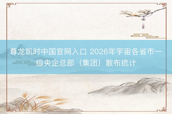 尊龙凯时中国官网入口 2026年宇宙各省市一级央企总部（集团）散布统计