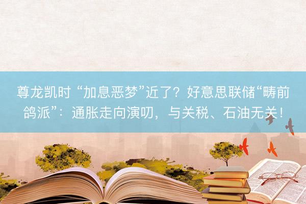 尊龙凯时 “加息恶梦”近了？好意思联储“畴前鸽派”：通胀走向演叨，与关税、石油无关！