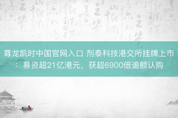 尊龙凯时中国官网入口 剂泰科技港交所挂牌上市:募资超21亿港元,获超6900倍逾额认购