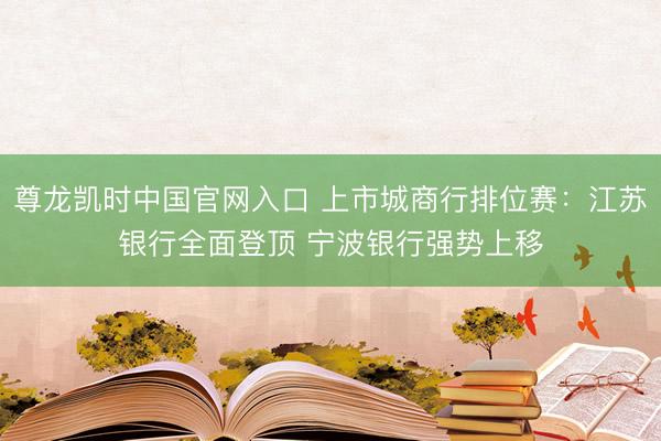 尊龙凯时中国官网入口 上市城商行排位赛：江苏银行全面登顶 宁波银行强势上移
