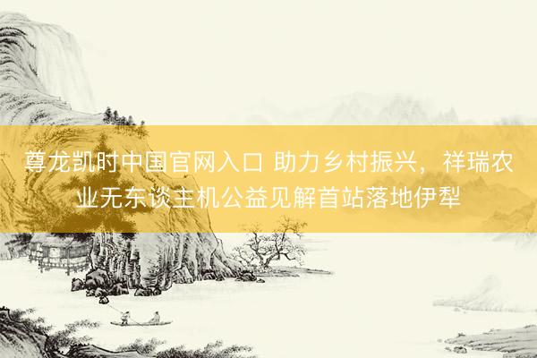 尊龙凯时中国官网入口 助力乡村振兴，祥瑞农业无东谈主机公益见解首站落地伊犁