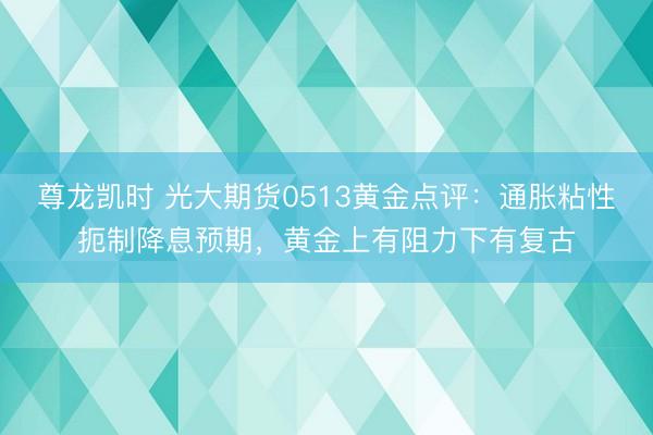 尊龙凯时 光大期货0513黄金点评：通胀粘性扼制降息预期，黄金上有阻力下有复古