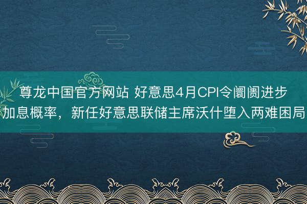 尊龙中国官方网站 好意思4月CPI令阛阓进步加息概率，新任好意思联储主席沃什堕入两难困局