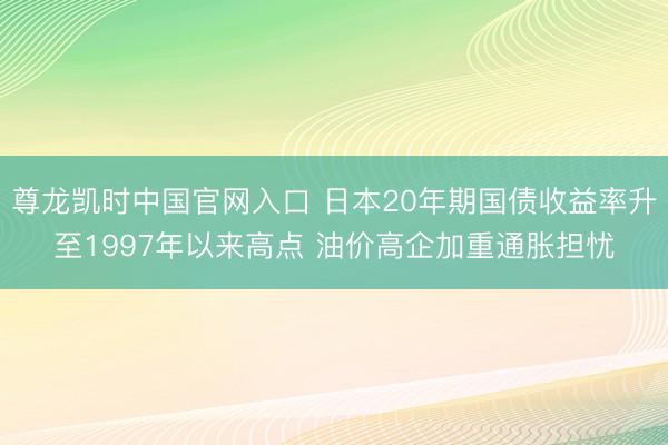 尊龙凯时中国官网入口 日本20年期国债收益率升至1997年以来高点 油价高企加重通胀担忧