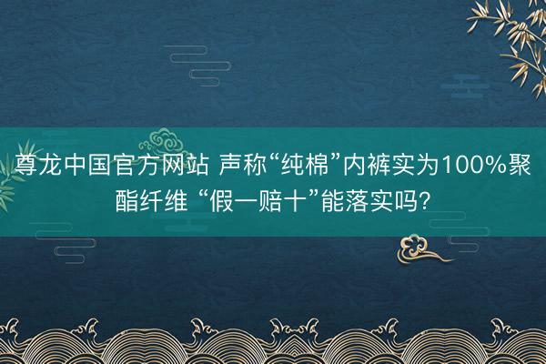 尊龙中国官方网站 声称“纯棉”内裤实为100%聚酯纤维 “假一赔十”能落实吗？