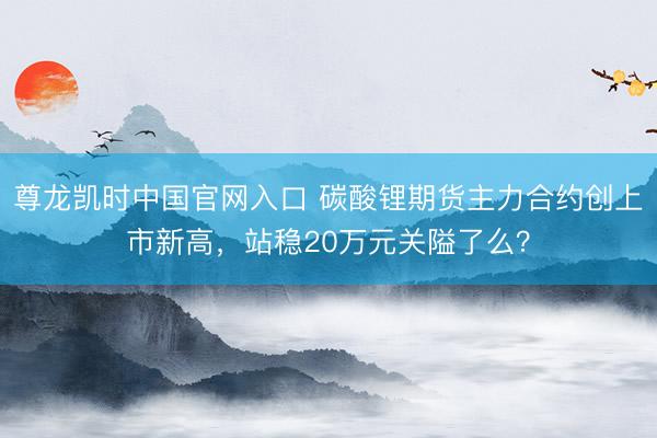 尊龙凯时中国官网入口 碳酸锂期货主力合约创上市新高，站稳20万元关隘了么？