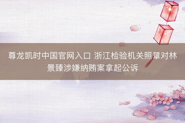 尊龙凯时中国官网入口 浙江检验机关照章对林景臻涉嫌纳贿案拿起公诉