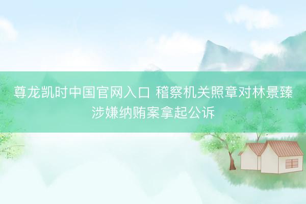 尊龙凯时中国官网入口 稽察机关照章对林景臻涉嫌纳贿案拿起公诉