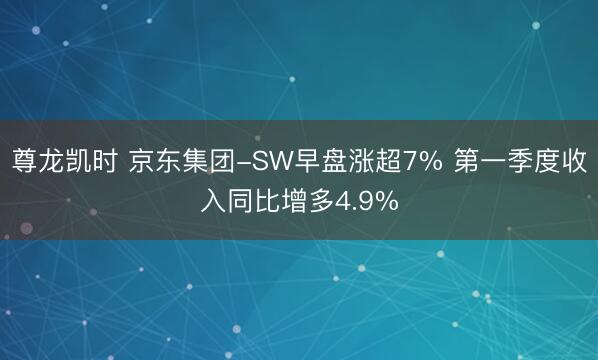 尊龙凯时 京东集团-SW早盘涨超7% 第一季度收入同比增多4.9%