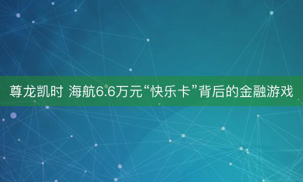 尊龙凯时 海航6.6万元“快乐卡”背后的金融游戏