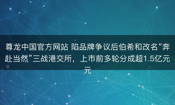 尊龙中国官方网站 陷品牌争议后伯希和改名“奔赴当然”三战港交所，上市前多轮分成超1.5亿元