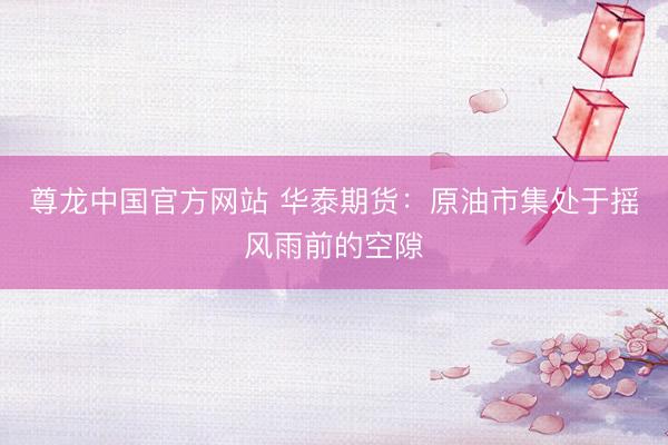 尊龙中国官方网站 华泰期货：原油市集处于摇风雨前的空隙
