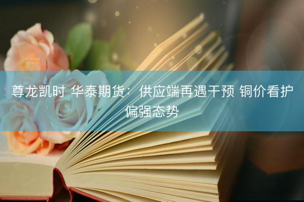尊龙凯时 华泰期货：供应端再遇干预 铜价看护偏强态势
