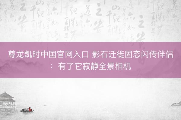 尊龙凯时中国官网入口 影石迁徙固态闪传伴侣：有了它寂静全景相机