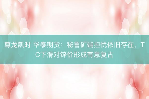 尊龙凯时 华泰期货：秘鲁矿端担忧依旧存在，TC下滑对锌价形成有意复古