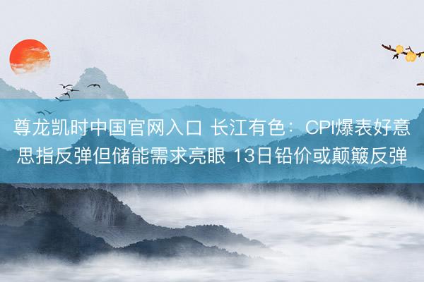 尊龙凯时中国官网入口 长江有色：CPI爆表好意思指反弹但储能需求亮眼 13日铅价或颠簸反弹