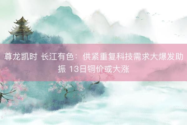 尊龙凯时 长江有色：供紧重复科技需求大爆发助振 13日铜价或大涨