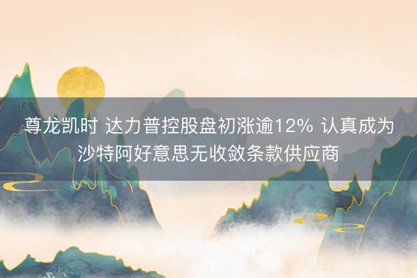 尊龙凯时 达力普控股盘初涨逾12% 认真成为沙特阿好意思无收敛条款供应商