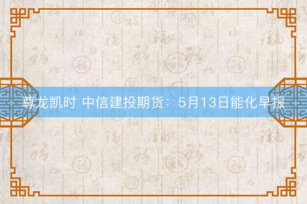 尊龙凯时 中信建投期货：5月13日能化早报