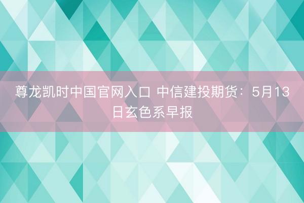 尊龙凯时中国官网入口 中信建投期货：5月13日玄色系早报