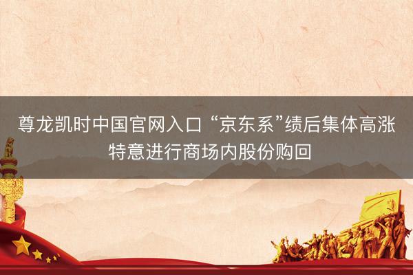 尊龙凯时中国官网入口 “京东系”绩后集体高涨 特意进行商场内股份购回