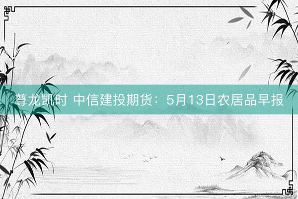 尊龙凯时 中信建投期货:5月13日农居品早报