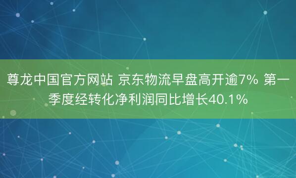 尊龙中国官方网站 京东物流早盘高开逾7% 第一季度经转化净利润同比增长40.1%