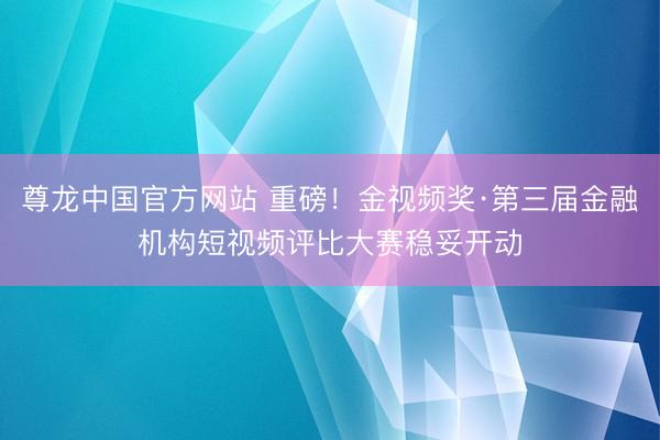 尊龙中国官方网站 重磅!金视频奖·第三届金融机构短视频评比大赛稳妥开动