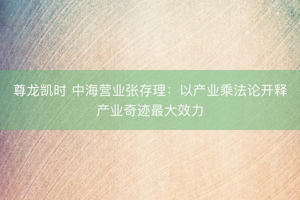 尊龙凯时 中海营业张存理：以产业乘法论开释产业奇迹最大效力