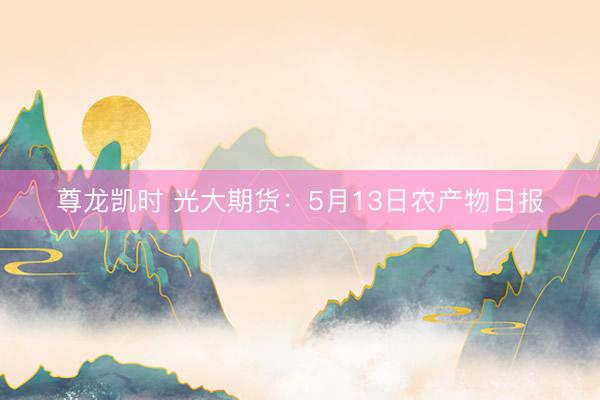 尊龙凯时 光大期货：5月13日农产物日报
