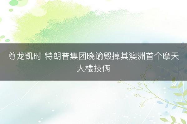 尊龙凯时 特朗普集团晓谕毁掉其澳洲首个摩天大楼技俩