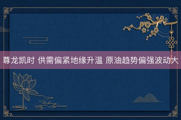尊龙凯时 供需偏紧地缘升温 原油趋势偏强波动大