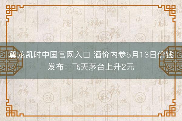 尊龙凯时中国官网入口 酒价内参5月13日价钱发布：飞天茅台上升2元