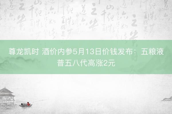 尊龙凯时 酒价内参5月13日价钱发布：五粮液普五八代高涨2元