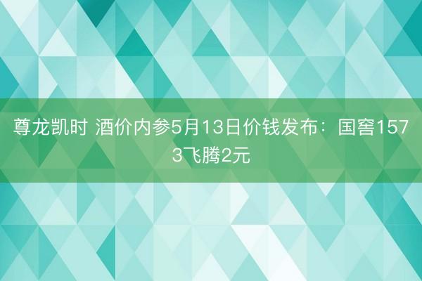 尊龙凯时 酒价内参5月13日价钱发布：国窖1573飞腾2元
