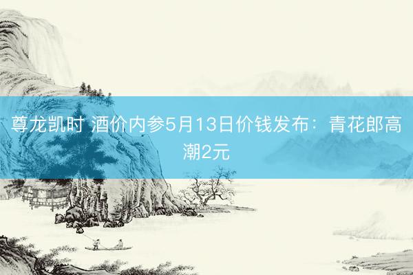 尊龙凯时 酒价内参5月13日价钱发布:青花郎高潮2元