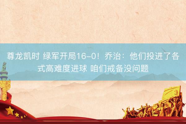 尊龙凯时 绿军开局16-0！乔治：他们投进了各式高难度进球 咱们戒备没问题