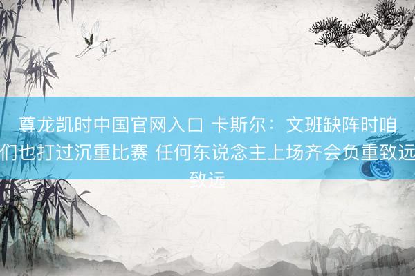 尊龙凯时中国官网入口 卡斯尔：文班缺阵时咱们也打过沉重比赛 任何东说念主上场齐会负重致远
