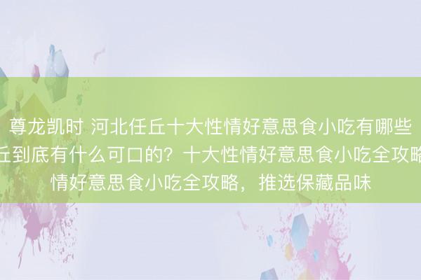 尊龙凯时 河北任丘十大性情好意思食小吃有哪些，2026年5月任丘到底有什么可口的？十大性情好意思食小吃全攻略，推选保藏品味