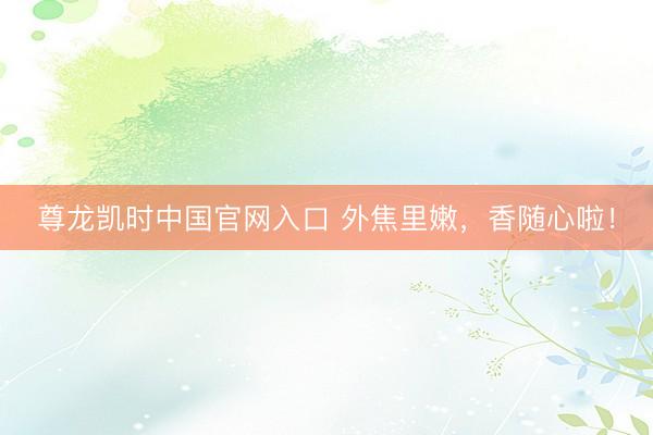 尊龙凯时中国官网入口 外焦里嫩，香随心啦！
