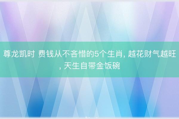 尊龙凯时 费钱从不吝惜的5个生肖， 越花财气越旺， 天生自带金饭碗